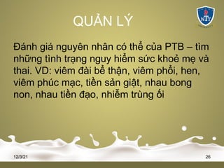QUẢN LÝ
Đánh giá nguyên nhân có thể của PTB – tìm
những tình trạng nguy hiểm sức khoẻ mẹ và
thai. VD: viêm đài bể thận, viêm phổi, hen,
viêm phúc mạc, tiền sản giật, nhau bong
non, nhau tiền đạo, nhiễm trùng ối
12/3/21 26
 