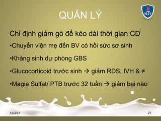 QUẢN LÝ
Chỉ định giảm gò để kéo dài thời gian CD
•Chuyển viện mẹ đến BV có hồi sức sơ sinh
•Kháng sinh dự phòng GBS
•Glucocorticoid trước sinh à giảm RDS, IVH & ≠
•Magie Sulfat/ PTB trước 32 tuần à giảm bại não
12/3/21 27
 