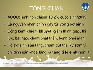 TỔNG QUAN
• ACOG: sinh non chiếm 10,2% cuộc sinh/2019
• Là nguyên nhân chính gây tử vong sơ sinh
• Sống kèm khiếm khuyết: giảm thính giác, thị
lực, bại não, chậm phát triển, bệnh phổi mạn.
• Hỗ trợ sinh sản tăng, chấm dứt thai kỳ sớm vì
chỉ định sản khoa tăng à tăng tỉ lệ sinh non(1)
(1) Ananth CV, et al: Trends in preterm birth and perinatal mortality among singletons: United States, 1989 through 2000. 2005
3
 