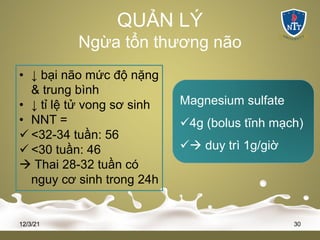 QUẢN LÝ
Ngừa tổn thương não
• ↓ bại não mức độ nặng
& trung bình
• ↓ tỉ lệ tử vong sơ sinh
• NNT =
ü <32-34 tuần: 56
ü <30 tuần: 46
à Thai 28-32 tuần có
nguy cơ sinh trong 24h
12/3/21 30
Magnesium sulfate
ü4g (bolus tĩnh mạch)
üà duy trì 1g/giờ
 