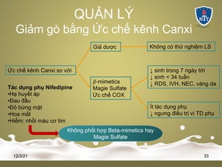 QUẢN LÝ
Giảm gò bằng Ức chế kênh Canxi
12/3/21 33
Ức chế kênh Canxi so với
Giả dược Không có thử nghiệm LS
𝛽-mimetics
Magie Sulfate
Ức chế COX
↓ sinh trong 7 ngày tới
↓ sinh < 34 tuần
↓ RDS, IVH, NEC, vàng da
Ít tác dụng phụ
↓ ngưng điều trị vì TD phụ
Tác dụng phụ Nifedipine
•Hạ huyết áp
•Đau đầu
•Đỏ bừng mặt
•Hoa mắt
•Hiếm: nhồi máu cơ tim
Không phối hợp Beta-mimetics hay
Magie Sulfate
 