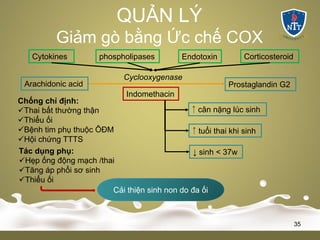 QUẢN LÝ
Giảm gò bằng Ức chế COX
35
Arachidonic acid Prostaglandin G2
Cyclooxygenase
Cytokines phospholipases Endotoxin Corticosteroid
Indomethacin
↓ sinh < 37w
￪ tuổi thai khi sinh
￪ cân nặng lúc sinh
Tác dụng phụ:
üHẹp ống động mạch /thai
üTăng áp phổi sơ sinh
üThiểu ối
Chống chỉ định:
üThai bất thường thận
üThiểu ối
üBệnh tim phụ thuộc ÔĐM
üHội chứng TTTS
Cải thiện sinh non do đa ối
 