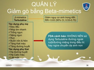 QUẢN LÝ
Giảm gò bằng Beta-mimetics
12/3/21 36
𝛽-mimetics
Terbutaline
Giảm nguy cơ sinh trong 48h
RR= 0.63 (95% CI, 0.53-0.75)
Tác dụng phụ mẹ:
üĐau đầu
üNhịp tim nhanh
üTrống ngực
üNặng ngực
üRun
üBuồn nôn & Nôn
üTăng Kali máu
üTăng đường huyết
Tác dụng phụ thai
üHạ đường huyết
üHạ Calci máu
üLiệt ruột
FDA cảnh báo: KHÔNG NÊN sử
dụng Terbutaline đường ngoài
ruột/đường miệng trong điều trị
hay ngừa chuyển dạ sinh non
 