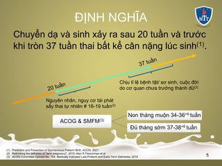 ĐỊNH NGHĨA
Chuyển dạ và sinh xảy ra sau 20 tuần và trước
khi tròn 37 tuần thai bất kể cân nặng lúc sinh(1).
Chịu tỉ lệ bệnh tật/ sơ sinh, cuộc đời
do cơ quan chưa trưởng thành đủ(2)
Nguyên nhân, nguy cơ tái phát
sẩy thai tự nhiên # 16-19 tuần(2)
(1) Prediction and Prevention of Spontaneous Preterm Birth, ACOG, 2021.
(2) Rethinking the definition of "term pregnancy", 2010, Alan R Fleischman et al
(3) ACOG Committee Opinion No. 764: Medically Indicated Late-Preterm and Early-Term Deliveries, 2019 5
ACOG & SMFM(3)
Non tháng muộn 34-36+6 tuần
Đủ tháng sớm 37-38+6 tuần
 