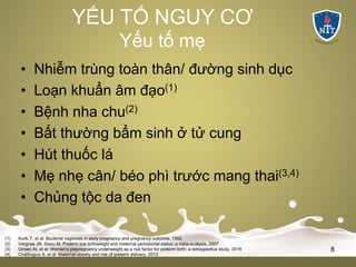 YẾU TỐ NGUY CƠ
Yếu tố mẹ
• Nhiễm trùng toàn thân/ đường sinh dục
• Loạn khuẩn âm đạo(1)
• Bệnh nha chu(2)
• Bất thường bẩm sinh ở tử cung
• Hút thuốc lá
• Mẹ nhẹ cân/ béo phì trước mang thai(3,4)
• Chủng tộc da đen
(1) Kurki T, et al: Bacterial vaginosis in early pregnancy and pregnancy outcome, 1992
(2) Vergnes JN, Sixou M: Preterm low birthweight and maternal periodontal status: a meta-analysis, 2007
(3) Girsen AI, et al: Women’s prepregnancy underweight as a risk factor for preterm birth: a retrospective study, 2016
(4) Cnattingius S, et al: Maternal obesity and risk of preterm delivery, 2013
8
 