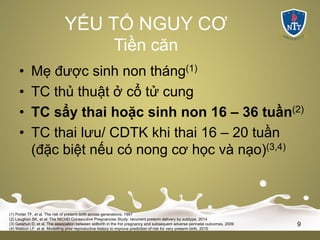 • Mẹ được sinh non tháng(1)
• TC thủ thuật ở cổ tử cung
• TC sẩy thai hoặc sinh non 16 – 36 tuần(2)
• TC thai lưu/ CDTK khi thai 16 – 20 tuần
(đặc biệt nếu có nong cơ học và nạo)(3,4)
(1) Porter TF, et al. The risk of preterm birth across generations, 1997
(2) Laughon SK, et al: The NICHD Consecutive Pregnancies Study: recurrent preterm delivery by subtype, 2014
(3) Getahun D, et al. The association between stillbirth in the frst pregnancy and subsequent adverse perinatal outcomes, 2009
(4) Watson LF, et al. Modelling prior reproductive history to improve prediction of risk for very preterm birth, 2010
9
YẾU TỐ NGUY CƠ
Tiền căn
 