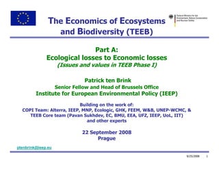 The Economics of Ecosystems
                 and Biodiversity (TEEB)

                             Part A:
              Ecological losses to Economic losses
                    (Issues and values in TEEB Phase I)

                               Patrick ten Brink
                    Senior Fellow and Head of Brussels Office
         Institute for European Environmental Policy (IEEP)
                           Building on the work of:
  COPI Team: Alterra, IEEP, MNP, Ecologic, GHK, FEEM, W&B, UNEP-WCMC, &
     TEEB Core team (Pavan Sukhdev, EC, BMU, EEA, UFZ, IEEP, UoL, IIT)
                              and other experts

                              22 September 2008
                                    Prague
ptenbrink@ieep.eu

                                                                     9/25/2008   1