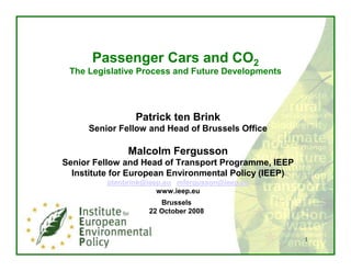 Passenger Cars and CO2
 The Legislative Process and Future Developments




                 Patrick ten Brink
     Senior Fellow and Head of Brussels Office

               Malcolm Fergusson
Senior Fellow and Head of Transport Programme, IEEP
  Institute for European Environmental Policy (IEEP)
          ptenbrink@ieep.eu mfergusson@ieep.eu
                       www.ieep.eu
                       Brussels
                    22 October 2008


                                                       1
 