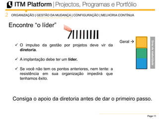 Page 11Page 11Page 11
Encontre “o líder”
2
Geral 
ORGANIZAÇÃO | GESTÃO DA MUDANÇA | CONFIGURAÇÃO | MELHORIA CONTÍNUA
 O impulso da gestão por projetos deve vir da
diretoria.
 A implantação debe ter um líder.
 Se você não tem os pontos anteriores, nem tente: a
resistência em sua organização impedirá que
tenhamos êxito.
Consiga o apoio da diretoria antes de dar o primeiro passo.
Graudematuridade
 