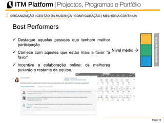Page 16Page 16Page 16
Best Performers
2
Nível médio 
ORGANIZAÇÃO | GESTÃO DA MUDANÇA | CONFIGURAÇÃO | MELHORIA CONTÍNUA
 Destaque aquelas pessoas que tenham melhor
participação
 Comece com aqueles que estão mais a favor “a
favor”
 Incentive a colaboração online: os melhores
puxarão o restante da equipe.
Graudematuridade
 