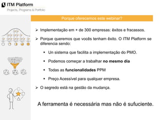 Porque oferecemos este webinar?
 Implementação em + de 300 empresas: êxitos e fracassos.
 Porque queremos que vocês tenham êxito. O ITM Platform se
diferencia sendo:
 Un sistema que facilita a implementação do PMO.
 Podemos começar a trabalhar no mesmo dia
 Todas as funcionalidades PPM
 Preço Acessível para qualquer empresa.
 O segredo está na gestão da mudança.
A ferramenta é necessária mas não é sufuciente.
 