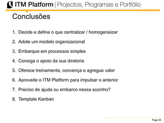 Page 28Page 28Page 28
Conclusões
1. Decide e define o que centralizar / homogeneizar
2. Adote um modelo organizacional
3. Embarque em processos simples
4. Consiga o apoio da sua diretoria
5. Oferece treinamento, convença e agregue valor
6. Aproveite o ITM Platform para impulsar o anterior
7. Preciso de ajuda ou embarco nessa sozinho?
8. Template Kanban
 
