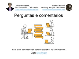 Junior Perassoli
Area Head, Brazil – ITM Platform
Junior.perassoli@itmplatform.com
Sabrina Boado
Marketing Manager– ITM Platform
sabrina.boado@itmplatform.com
Perguntas e comentários
Este é um bom momento para se cadastrar no ITM Platform:
Digite www.itm.pm
 