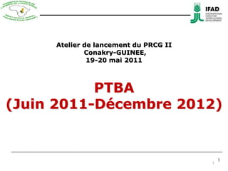 1 Atelier de lancement du PRCG II Conakry-GUINEE, 19-20 mai 2011 PTBA (Juin2011-Décembre 2012) 1 1 