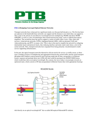 PTB >>Designing Converged Optical Ethernet Networks

Transport networks have witnessed two significant trends over the past half-decade or so. The first has been
an explosion in the bandwidth these networks can support and the distances over which they can support it.
This is due to the advent of cost-effective wavelength division multiplexing (WDM) and dense-WDM
(DWDM), as well as a slew of technologies that extend transmission range, such as sophisticated optical
amplifiers. The second has been the need to support a variety of traffic types (voice, video, data) and
services: virtual private networks (VPNs), highspeed Internet (HSI), video-on-demand (VoD) and
videoconferencing, and IPTV, to name a few. This is due to the need to simplify the network by collapsing
intermediate layers and protocol stacks, thus reducing interface and node counts (and, hence, cost) in the
carrier network. Thus, transport networks have migrated from being primarily voicedominated to multi-
service supporting infrastructures.

In the past, the optical transport networks themselves did not need to be service- or traffic-aware, as there
were a number of layers of multiplexing and aggregation between the carried traffic and the actual transport
â€œpipes.â€ Indeed a typical protocol-stack layering might take IP data, encapsulate it in Ethernet
frames, segment and package those into ATM cells that would be packaged into SONET/SDH frames,
which would then ride on an optical wavelength. By contrast, the move today is increasingly towards an
optimized stack, which consists of IP data encapsulated in Ethernet frames that (with appropriate framing)




ride directly on an optical wavelength â€” the so-called â€œoptical Ethernetâ€ solution.
 