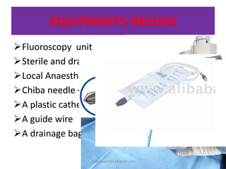 EQUIPMENTS NEEDED
Fluoroscopy unit
Sterile and draping materials
Local Anaesthesia
Chiba needle –
A plastic catheter
A guide wire
A drainage bag and stent
10sivaprakash2611@gmail.com
 