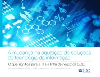 A mudança na aquisição de soluções 
de tecnologia da informação 
O que significa para a TI e a linha de negócios (LOB) 
Um boletim informativo da IDC, oferecido pela Hitachi Data Systems | Maio de 2014 
 