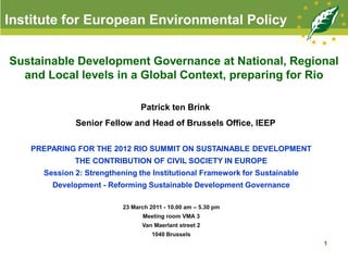 Institute for European Environmental Policy

Sustainable Development Governance at National, Regional
  and Local levels in a Global Context, preparing for Rio

                                Patrick ten Brink
             Senior Fellow and Head of Brussels Office, IEEP

   PREPARING FOR THE 2012 RIO SUMMIT ON SUSTAINABLE DEVELOPMENT
             THE CONTRIBUTION OF CIVIL SOCIETY IN EUROPE
     Session 2: Strengthening the Institutional Framework for Sustainable
       Development - Reforming Sustainable Development Governance

                          23 March 2011 - 10.00 am – 5.30 pm
                                Meeting room VMA 3
                                Van Maerlant street 2
                                    1040 Brussels
                                                                            1
 