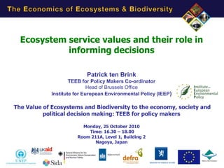Ecosystem service values and their role in
            informing decisions

                           Patrick ten Brink
                     TEEB for Policy Makers Co-ordinator
                             Head of Brussels Office
             Institute for European Environmental Policy (IEEP)

The Value of Ecosystems and Biodiversity to the economy, society and
          political decision making: TEEB for policy makers

                         Monday, 25 October 2010
                           Time: 16.30 – 18.00
                       Room 211A, Level 1, Building 2
                              Nagoya, Japan




                                                                  1
 