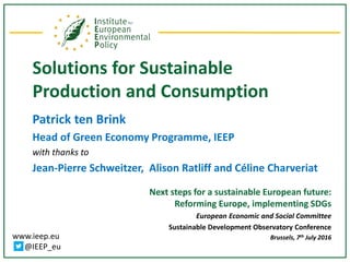 www.ieep.eu
@IEEP_eu
Solutions for Sustainable
Production and Consumption
Patrick ten Brink
Head of Green Economy Programme, IEEP
with thanks to
Jean-Pierre Schweitzer, Alison Ratliff and Céline Charveriat
Next steps for a sustainable European future:
Reforming Europe, implementing SDGs
European Economic and Social Committee
Sustainable Development Observatory Conference
Brussels, 7th July 2016
 