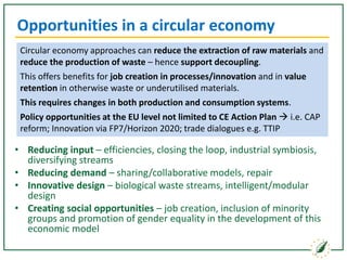 Opportunities in a circular economy
• Reducing input – efficiencies, closing the loop, industrial symbiosis,
diversifying streams
• Reducing demand – sharing/collaborative models, repair
• Innovative design – biological waste streams, intelligent/modular
design
• Creating social opportunities – job creation, inclusion of minority
groups and promotion of gender equality in the development of this
economic model
Circular economy approaches can reduce the extraction of raw materials and
reduce the production of waste – hence support decoupling.
This offers benefits for job creation in processes/innovation and in value
retention in otherwise waste or underutilised materials.
This requires changes in both production and consumption systems.
Policy opportunities at the EU level not limited to CE Action Plan  i.e. CAP
reform; Innovation via FP7/Horizon 2020; trade dialogues e.g. TTIP
 