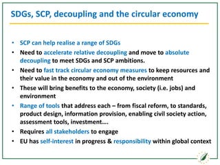 SDGs, SCP, decoupling and the circular economy
• SCP can help realise a range of SDGs
• Need to accelerate relative decoupling and move to absolute
decoupling to meet SDGs and SCP ambitions.
• Need to fast track circular economy measures to keep resources and
their value in the economy and out of the environment
• These will bring benefits to the economy, society (i.e. jobs) and
environment
• Range of tools that address each – from fiscal reform, to standards,
product design, information provision, enabling civil society action,
assessment tools, investment….
• Requires all stakeholders to engage
• EU has self-interest in progress & responsibility within global context
 