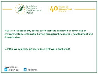 www.ieep.eu
@IEEP_eu Follow us!
IEEP is an independent, not for profit institute dedicated to advancing an
environmentally sustainable Europe through policy analysis, development and
dissemination.
In 2016, we celebrate 40 years since IEEP was established!
 