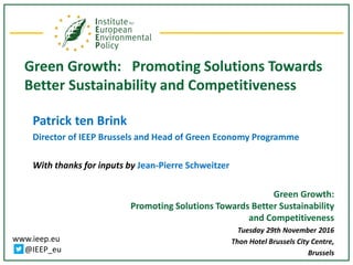 www.ieep.eu
@IEEP_eu
Green Growth: Promoting Solutions Towards
Better Sustainability and Competitiveness
Patrick ten Brink
Director of IEEP Brussels and Head of Green Economy Programme
With thanks for inputs by Jean-Pierre Schweitzer
Green Growth:
Promoting Solutions Towards Better Sustainability
and Competitiveness
Tuesday 29th November 2016
Thon Hotel Brussels City Centre,
Brussels
 