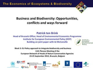 Business and Biodiversity: Opportunities,
         conflicts and ways forward

                         Patrick ten Brink
Head of Brussels Office; Head of Environmental Economics Programme
          Institute for European Environmental Policy (IEEP)
              Building on joint paper with AJ McConville

 Block 3: EU Policy approach to Integrate biodiversity and business
                          11th Plenary Meeting of the
        European Network of Heads of Nature Conservation Agencies
                   23-25 September 2012, Brussels, Belgium
 