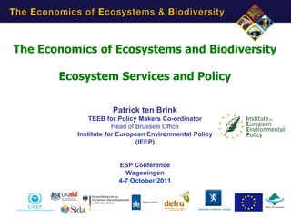 The Economics of Ecosystems and Biodiversity

       Ecosystem Services and Policy

                     Patrick ten Brink
              TEEB for Policy Makers Co-ordinator
                      Head of Brussels Office
          Institute for European Environmental Policy
                              (IEEP)


                       ESP Conference
                         Wageningen
                       4-7 October 2011
 
