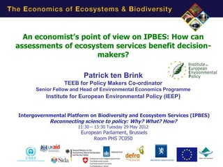 An economist’s point of view on IPBES: How can
assessments of ecosystem services benefit decision-
                     makers?

                        Patrick ten Brink
                 TEEB for Policy Makers Co-ordinator
      Senior Fellow and Head of Environmental Economics Programme
          Institute for European Environmental Policy (IEEP)


Intergovernmental Platform on Biodiversity and Ecosystem Services (IPBES)
           Reconnecting science to policy: Why? What? How?
                      11:30 – 13:30 Tuesday 29 May 2012
                       European Parliament, Brussels
                            Room PHS 7C050
 
