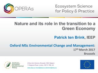 Nature and its role in the transition to a
Green Economy
Patrick ten Brink, IEEP
4 Rue de la Science, Brussels 1000, Belgium
11 Belgrave Road, London, SW1V 1RB, UK
www.ieep.eu drussi@ieep.eu ptenbrink@ieep.eu
Oxford MSc Environmental Change and Management:
17th March 2017
Brussels
 