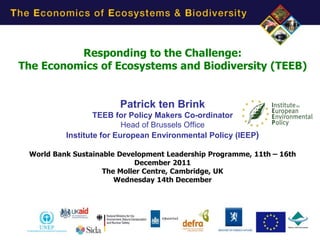 Responding to the Challenge:
The Economics of Ecosystems and Biodiversity (TEEB)


                        Patrick ten Brink
                  TEEB for Policy Makers Co-ordinator
                          Head of Brussels Office
          Institute for European Environmental Policy (IEEP)

 World Bank Sustainable Development Leadership Programme, 11th – 16th
                            December 2011
                    The Moller Centre, Cambridge, UK
                       Wednesday 14th December
 