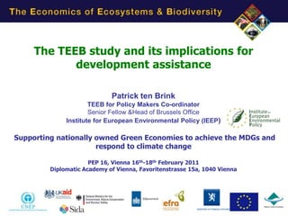 The TEEB study and its implications for
            development assistance

                             Patrick ten Brink
                      TEEB for Policy Makers Co-ordinator
                      Senior Fellow &Head of Brussels Office
              Institute for European Environmental Policy (IEEP)

Supporting nationally owned Green Economies to achieve the MDGs and
                      respond to climate change

                      PEP 16, Vienna 16th-18th February 2011
         Diplomatic Academy of Vienna, Favoritenstrasse 15a, 1040 Vienna




                                                                           1
 