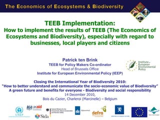 TEEB Implementation:
 How to implement the results of TEEB (The Economics of
  Ecosystems and Biodiversity), especially with regard to
          businesses, local players and citizens


                                Patrick ten Brink
                          TEEB for Policy Makers Co-ordinator
                                  Head of Brussels Office
                  Institute for European Environmental Policy (IEEP)

                 Closing the International Year of Biodiversity 2010:
“How to better understand and communicate the socio-economic value of Biodiversity”
   A green future and benefits for everyone - Biodiversity and social responsibility
                                    14 December 2010,
                      Bois du Cazier, Charleroi (Marcinelle) – Belgium




                                                                               1
 
