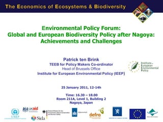Environmental Policy Forum:
Global and European Biodiversity Policy after Nagoya:
            Achievements and Challenges


                        Patrick ten Brink
                  TEEB for Policy Makers Co-ordinator
                          Head of Brussels Office
          Institute for European Environmental Policy (IEEP)


                       25 January 2011, 12-14h

                        Time: 16.30 – 18.00
                    Room 211A, Level 1, Building 2
                           Nagoya, Japan




                                                               1
 