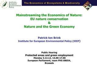 Mainstreaming the Economics of Nature:
        EU nature conservation
                  &
    Nature and the Green Economy


                Patrick ten Brink
 Institute for European Environmental Policy (IEEP)



                   Public Hearing
      Protected areas and green employment
             Monday 3.12.12, 14.00-17.00
        European Parliament, room PHS 6B054,
                       Brussels
 