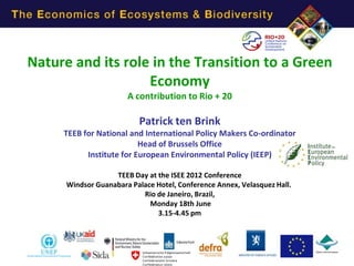 Nature and its role in the Transition to a Green
                   Economy
                       A contribution to Rio + 20

                           Patrick ten Brink
     TEEB for National and International Policy Makers Co-ordinator
                          Head of Brussels Office
           Institute for European Environmental Policy (IEEP)

                   TEEB Day at the ISEE 2012 Conference
      Windsor Guanabara Palace Hotel, Conference Annex, Velasquez Hall.
                           Rio de Janeiro, Brazil,
                             Monday 18th June
                               3.15-4.45 pm
 