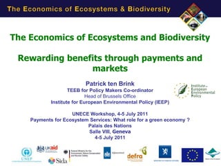 The Economics of Ecosystems and Biodiversity

 Rewarding benefits through payments and
                markets
                          Patrick ten Brink
                    TEEB for Policy Makers Co-ordinator
                            Head of Brussels Office
            Institute for European Environmental Policy (IEEP)

                    UNECE Workshop, 4-5 July 2011
    Payments for Ecosystem Services: What role for a green economy ?
                          Palais des Nations
                           Salle VIII, Geneva
                             4-5 July 2011




                                                                       1
 