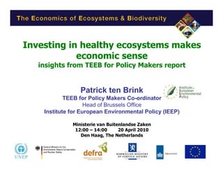Investing in healthy ecosystems makes
            economic sense
   insights from TEEB for Policy Makers report


                 Patrick ten Brink
            TEEB for Policy Makers Co-ordinator
                    Head of Brussels Office
    Institute for European Environmental Policy (IEEP)

              Ministerie van Buitenlandse Zaken
               12:00 – 14:00      20 April 2010
                 Den Haag, The Netherlands
 