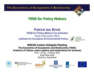 TEEB for Policy Makers


                   Patrick ten Brink
             TEEB for Policy Makers Co-ordinator
                     Head of Brussels Office
     Institute for European Environmental Policy (IEEP)

             WBCSD Liaison Delegate Meeting
     The Economics of Ecosystems and Biodiversity (TEEB)
Evidence of Values, policy options and implications for business
                    8:30 – 15:30; 12 March 2010
                          Royal Plaza Hotel
                        Montreux, Switzerland
 