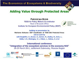 Adding Value through Protected Areas

                          Patrick ten Brink
                 TEEB for Policy Makers Co-ordinator
                         Head of Brussels Office
         Institute for European Environmental Policy (IEEP )

                         building on presentation by
    Marianne Kettunen IEEP Coordinator of TEEB Ch8: Protected Areas
                               and on work by
      with Berghöfer, A., Bruner, A., Conner, N., Dudley, N., Ervin, J.,
          Gidda, S. B., Mulongoy, K. J., Pabon, L., Vakrou, A. et al

                  International conference
"Integration of the ecosystem services in the economy NIS"
    28-29 March 2011, settlement Dubrovsky, Moscow Region




                                                                           1
 