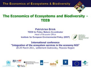 The Economics of Ecosystems and Biodiversity -
                    TEEB

                          Patrick ten Brink
                    TEEB for Policy Makers Co-ordinator
                            Head of Brussels Office
            Institute for European Environmental Policy (IEEP )

                      International conference
    "Integration of the ecosystem services in the economy NIS"
        28-29 March 2011, settlement Dubrovsky, Moscow Region




                                                                  1
 