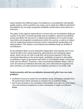 101
ratory maintain four different types of surveillances or accreditations with parallel
quality systems, which would be very costly, just to satisfy four different ministries?
Accreditation by one body recognized worldwide would reduce these efforts to a
minimum.
The policy of the regional organizations is to have only one Accreditation Body per
country in the MLA. Countries generally tend to establish a national accreditation
system and deﬁne the structure in a National Accreditation Act to avoid compet-
ing entities and recognition complications within the country, as well as to reduce
costs for duplicating national structures and for international memberships and
representations. The solution is one National Accreditation Body for all ﬁelds of
accreditations.
An Accreditation Body must be absolutely independent and impartial and it must
mainly be able to be a good organizing, administrative and managing organi-
zation, which can be run with a small staff. All technical expertise is then sub-
contracted depending on the actual needs. Availability of experts in all possible
accreditation scopes as permanent staff within an Accreditation Body is extremely
costly and not efﬁcient. Therefore, a lean-structured Accreditation Body is able to
cover all national accreditation demands and, once international recognition has
been achieved, can easily extend its accreditation activities to new ﬁelds. [28]
Small economies with low accreditation demand will suffer from two main
problems:
• insufﬁcient income to sustain the accreditation body; permanent subsidies from
the government will be necessary to maintain the accreditation body,
• due to lack of practice, the consultants will probably never gain the same experi-
ence and technical competence as their counterparts in larger accreditation
bodies.
 