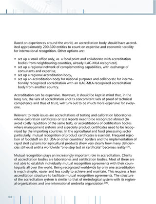 102
Based on experiences around the world, an accreditation body should have accred-
ited approximately 200-300 entities to count on expertise and economic stability
for international recognition. Other options are:
• set up a small ofﬁce only, as a focal point and collaborate with accreditation
bodies from neighbouring countries, already ILAC-MLA recognized,
• set up a regional network of complementing capabilities, with exchange of
consultants and expertise,
• set up a regional accreditation body,
• set up an accreditation body for national purposes and collaborate for interna-
tionally recognized accreditation with an ILAC-MLA recognized accreditation
body from another country.
Accreditation can be expensive. However, it should be kept in mind that, in the
long run, the lack of accreditation and its concomitant lack of proof of technical
competence and thus of trust, will turn out to be much more expensive for every-
one.
Relevant to trade issues are accreditations of testing and calibration laboratories
whose calibration certiﬁcates or test reports need to be recognized abroad (to
avoid costly repetition of the same test), or accreditations of certiﬁcation bodies
where management systems and especially product certiﬁcates need to be recog-
nized by the importing countries. In the agricultural and food processing sector
particularly, mutual recognition of product certiﬁcates is essential. Frequent rejec-
tion of foodstuff on EU, USA or other countries‘ borders and the implementation of
rapid alert systems for agricultural products show very clearly how many deﬁcien-
cies still exist until a worldwide "one-stop test or certiﬁcate" becomes reality [28]
.
Mutual recognition plays an increasingly important role in accreditation. Clients
of accreditation bodies are laboratories and certiﬁcation bodies. Most of these are
not able to establish individually mutual recognition agreements with their coun-
terparts all over the world. Being recognized worldwide by only one accreditation
is much simpler, easier and less costly to achieve and maintain. This requires a lean
accreditation structure to facilitate mutual recognition agreements. The structure
of the accreditation system is similar to that of metrological system with its region-
al organizations and one international umbrella organization [28]
.
 
