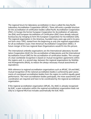 104
The regional forum for laboratory accreditation in Asia is called the Asia-Paciﬁc
Laboratory Accreditation Cooperation (APLAC). There still exists a parallel structure
for the accreditation of certiﬁcation bodies called Paciﬁc Accreditation Cooperation
(PAC). In Europe the former European Cooperation for Accreditation of Laborato-
ries (EAL) and European Accreditation of Certiﬁcation (EAC) have already reduced
bureaucracy by merging to form the European Cooperation for Accreditation (EA).
The regional organization in the Americas, founded many years ago and in its pres-
ent form since 1992, started from the beginning as only one regional organization
for all accreditation issues: Inter-American Accreditation Cooperation (IAAC). A
future merger of the two regional Asian Organizations would ﬁt into this picture.
The international umbrella organizations are the International Laboratory Accredi-
tation Cooperation (ILAC) for the accreditation of laboratories and the International
Accreditation Forum (IAF) for the accreditation of certiﬁcation bodies. The concept
of a lean worldwide recognition is based on mutual recognition agreements within
the regions and, in a second step, between the regional organizations by Multilat-
eral Arrangements (MLA), to reduce the always necessary mutual assessments of
equivalence.
With reference to regional accreditation organizations such as APLAC, EA and IAAC,
mutual recognition of the national accreditation bodies is achieved by peer assess-
ments of counterpart accreditation bodies from the region to conﬁrm equally good
performance. The more accreditation bodies participate, the more assessments and
coordination are required and have to be coordinated by the regional accreditation
organization.
If the regional accreditation organization (APLAC, EA, IAAC) is already recognized
by ILAC, a peer evaluation within the regional accreditation organization leads not
only to a regional MLA but includes automatically the ILAC MLA.
 