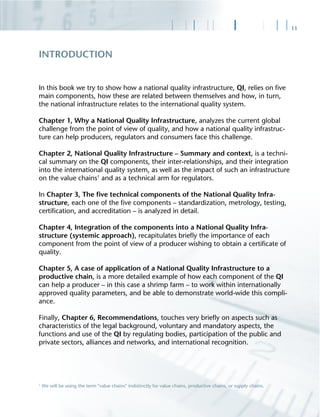 11
In this book we try to show how a national quality infrastructure, QI, relies on ﬁve
main components, how these are related between themselves and how, in turn,
the national infrastructure relates to the international quality system.
Chapter 1, Why a National Quality Infrastructure, analyzes the current global
challenge from the point of view of quality, and how a national quality infrastruc-
ture can help producers, regulators and consumers face this challenge.
Chapter 2, National Quality Infrastructure – Summary and context, is a techni-
cal summary on the QI components, their inter-relationships, and their integration
into the international quality system, as well as the impact of such an infrastructure
on the value chains1
and as a technical arm for regulators.
In Chapter 3, The ﬁve technical components of the National Quality Infra-
structure, each one of the ﬁve components – standardization, metrology, testing,
certiﬁcation, and accreditation – is analyzed in detail.
Chapter 4, Integration of the components into a National Quality Infra-
structure (systemic approach), recapitulates brieﬂy the importance of each
component from the point of view of a producer wishing to obtain a certiﬁcate of
quality.
Chapter 5, A case of application of a National Quality Infrastructure to a
productive chain, is a more detailed example of how each component of the QI
can help a producer – in this case a shrimp farm – to work within internationally
approved quality parameters, and be able to demonstrate world-wide this compli-
ance.
Finally, Chapter 6, Recommendations, touches very brieﬂy on aspects such as
characteristics of the legal background, voluntary and mandatory aspects, the
functions and use of the QI by regulating bodies, participation of the public and
private sectors, alliances and networks, and international recognition.
INTRODUCTION
1
We will be using the term "value chains" indistinctly for value chains, productive chains, or supply chains.
 