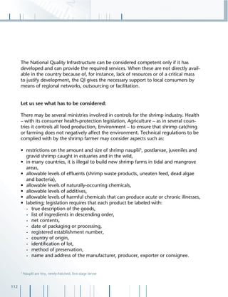112
The National Quality Infrastructure can be considered competent only if it has
developed and can provide the required services. When these are not directly avail-
able in the country because of, for instance, lack of resources or of a critical mass
to justify development, the QI gives the necessary support to local consumers by
means of regional networks, outsourcing or facilitation.
Let us see what has to be considered:
There may be several ministries involved in controls for the shrimp industry. Health
– with its consumer health-protection legislation, Agriculture – as in several coun-
tries it controls all food production, Environment – to ensure that shrimp catching
or farming does not negatively affect the environment. Technical regulations to be
complied with by the shrimp farmer may consider aspects such as:
• restrictions on the amount and size of shrimp nauplii3
, postlarvae, juveniles and
gravid shrimp caught in estuaries and in the wild,
• in many countries, it is illegal to build new shrimp farms in tidal and mangrove
areas,
• allowable levels of efﬂuents (shrimp waste products, uneaten feed, dead algae
and bacteria),
• allowable levels of naturally-occurring chemicals,
• allowable levels of additives,
• allowable levels of harmful chemicals that can produce acute or chronic illnesses,
• labeling; legislation requires that each product be labeled with:
- true description of the goods,
- list of ingredients in descending order,
- net contents,
- date of packaging or processing,
- registered establishment number,
- country of origin,
- identiﬁcation of lot,
- method of preservation,
- name and address of the manufacturer, producer, exporter or consignee.
3
Nauplii are tiny, newly-hatched, ﬁrst-stage larvae
 