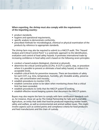 113
When exporting, the shrimp must also comply with the requirements
of the importing country:
• product standards,
• hygiene and operational requirements,
• speciﬁc analysis to demonstrate conformity,
• prescribed methods for microbiological, chemical or physical examination of the
products by reference to appropriate standards.
The shrimp farm may also be required to submit to a HACCP audit. This "Hazard
Analysis and Critical Control Point" is a systematic approach to the identiﬁcation,
evaluation and control of food safety hazards. It promotes international trade by
increasing conﬁdence in food safety and is based on the following seven principles:
• conduct a hazard analysis (biological, chemical or physical),
• determine the critical control points (CCPs). A CCP is a point, step, or procedure
where it is possible to prevent or eliminate a food safety hazard, or reduce it to
acceptable levels,
• establish critical limits for preventive measures. There are boundaries of safety
for each CCP, e.g. time, temperature, humidity, pH, titratable acidity, preserva-
tives, salt concentration and viscosity,
• establish procedures to monitor CCPs,
• establish corrective action to be taken when monitoring shows that a critical
limit has been exceeded,
• establish procedures to verify that the HACCP system is working,
• establish effective record keeping systems that document the HACCP system.
Buyers may also require the farm to comply with farm certiﬁcation standards such
as, for instance, those set up by The Global Partnership for Safe and Sustainable
Agriculture, an entity that seeks that food be produced respecting worker health,
safety and welfare, as well as environmental and animal welfare issues. This might
involve aspects such as control points and compliance criteria for food producers
and feed manufacturers and the chain of custody.
 