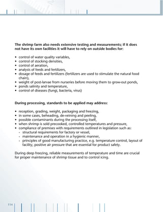 114
The shrimp farm also needs extensive testing and measurements; if it does
not have its own facilities it will have to rely on outside bodies for:
• control of water quality variables,
• control of stocking densities,
• control of aeration,
• analysis of feeds and fertilizers,
• dosage of feeds and fertilizers (fertilizers are used to stimulate the natural food
chain),
• weight of post-larvae from nurseries before moving them to grow-out ponds,
• ponds salinity and temperature,
• control of diseases (fungi, bacteria, virus)
During processing, standards to be applied may address:
• reception, grading, weight, packaging and freezing,
• in some cases, beheading, de-veining and peeling,
• possible contaminants during the processing itself,
• when shrimp is sold precooked, controlled temperatures and pressure,
• compliance of premises with requirements outlined in legislation such as:
- structural requirements for factory or vessel,
- maintenance and operation in a hygienic manner,
- principles of good manufacturing practice, e.g. temperature control, layout of
facility, positive air pressure that are essential for product safety.
During deep freezing, reliable measurements of temperature and time are crucial
for proper maintenance of shrimp tissue and to control icing.
 